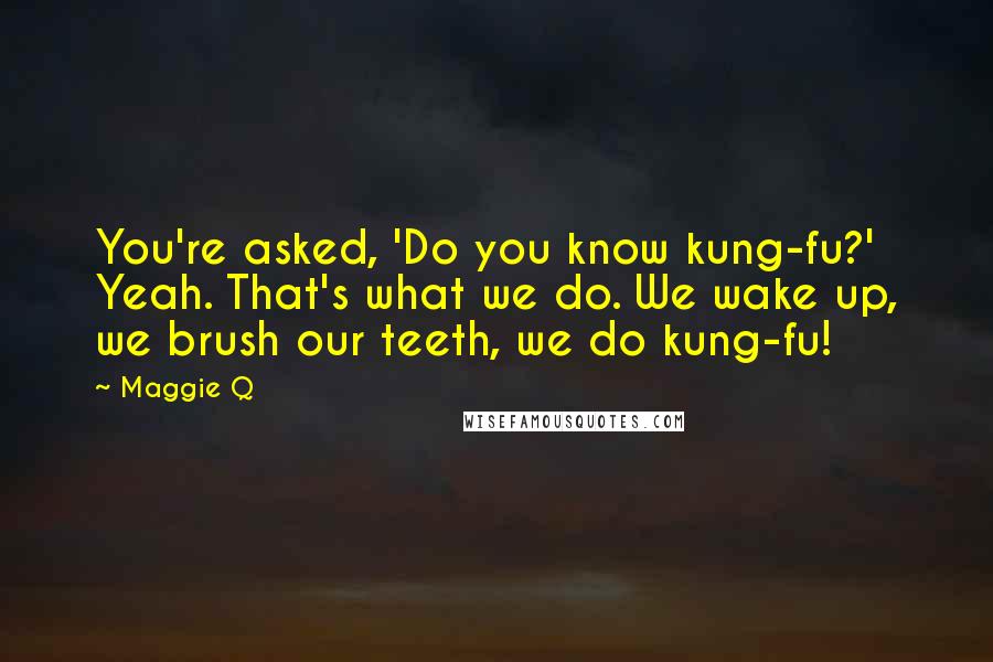 Maggie Q Quotes: You're asked, 'Do you know kung-fu?' Yeah. That's what we do. We wake up, we brush our teeth, we do kung-fu!