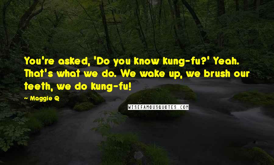 Maggie Q Quotes: You're asked, 'Do you know kung-fu?' Yeah. That's what we do. We wake up, we brush our teeth, we do kung-fu!