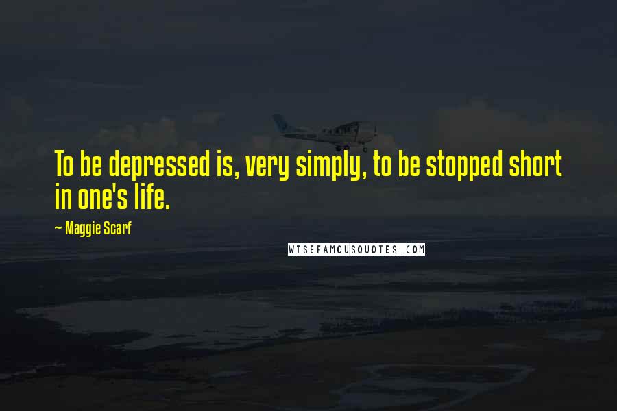 Maggie Scarf Quotes: To be depressed is, very simply, to be stopped short in one's life.