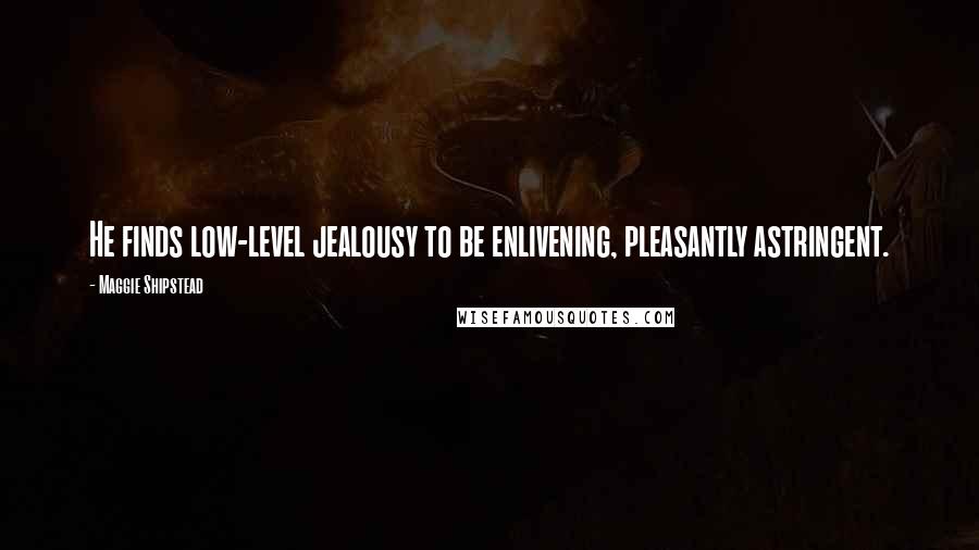 Maggie Shipstead Quotes: He finds low-level jealousy to be enlivening, pleasantly astringent.