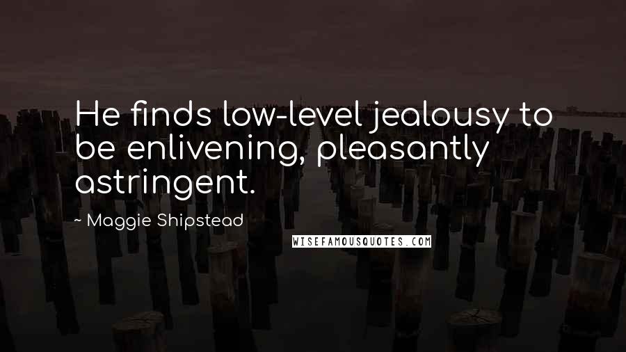 Maggie Shipstead Quotes: He finds low-level jealousy to be enlivening, pleasantly astringent.