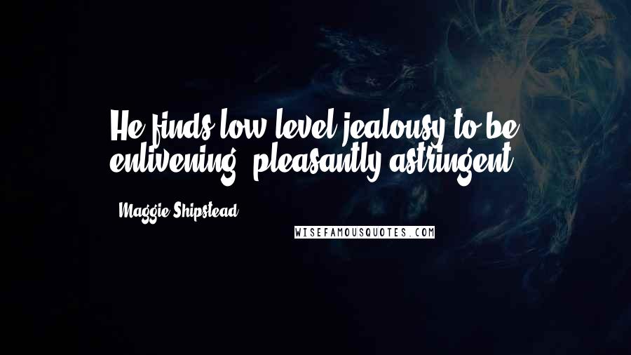 Maggie Shipstead Quotes: He finds low-level jealousy to be enlivening, pleasantly astringent.