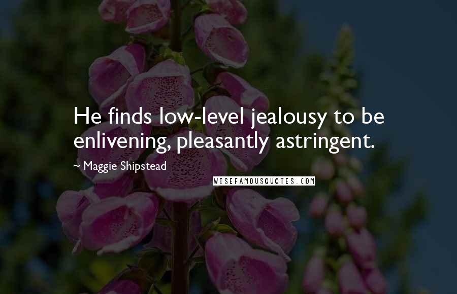 Maggie Shipstead Quotes: He finds low-level jealousy to be enlivening, pleasantly astringent.