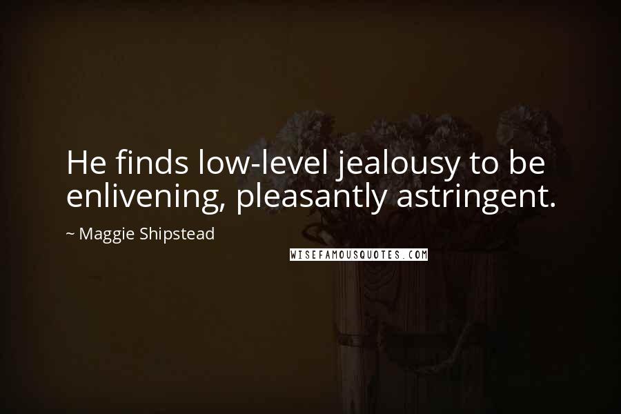 Maggie Shipstead Quotes: He finds low-level jealousy to be enlivening, pleasantly astringent.