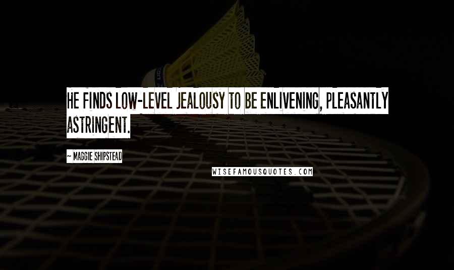 Maggie Shipstead Quotes: He finds low-level jealousy to be enlivening, pleasantly astringent.