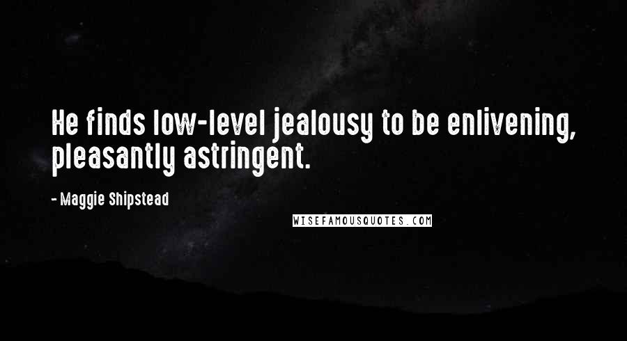 Maggie Shipstead Quotes: He finds low-level jealousy to be enlivening, pleasantly astringent.