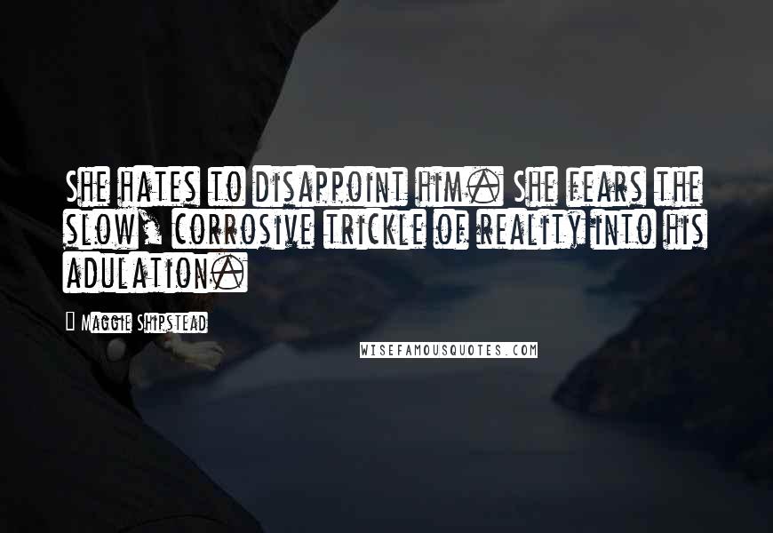 Maggie Shipstead Quotes: She hates to disappoint him. She fears the slow, corrosive trickle of reality into his adulation.