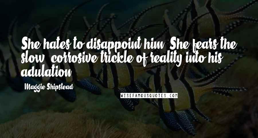 Maggie Shipstead Quotes: She hates to disappoint him. She fears the slow, corrosive trickle of reality into his adulation.