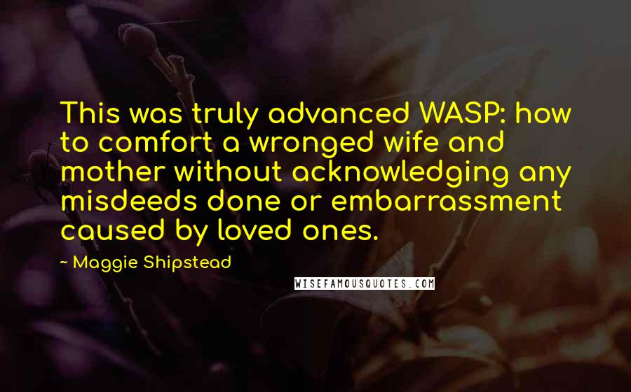 Maggie Shipstead Quotes: This was truly advanced WASP: how to comfort a wronged wife and mother without acknowledging any misdeeds done or embarrassment caused by loved ones.