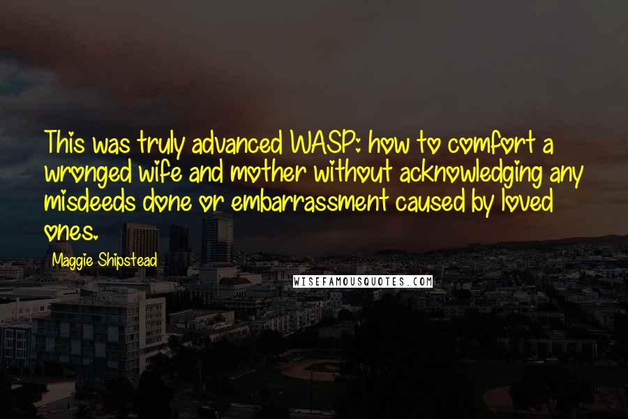 Maggie Shipstead Quotes: This was truly advanced WASP: how to comfort a wronged wife and mother without acknowledging any misdeeds done or embarrassment caused by loved ones.