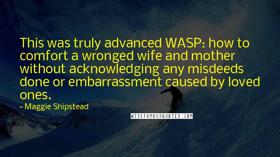 Maggie Shipstead Quotes: This was truly advanced WASP: how to comfort a wronged wife and mother without acknowledging any misdeeds done or embarrassment caused by loved ones.