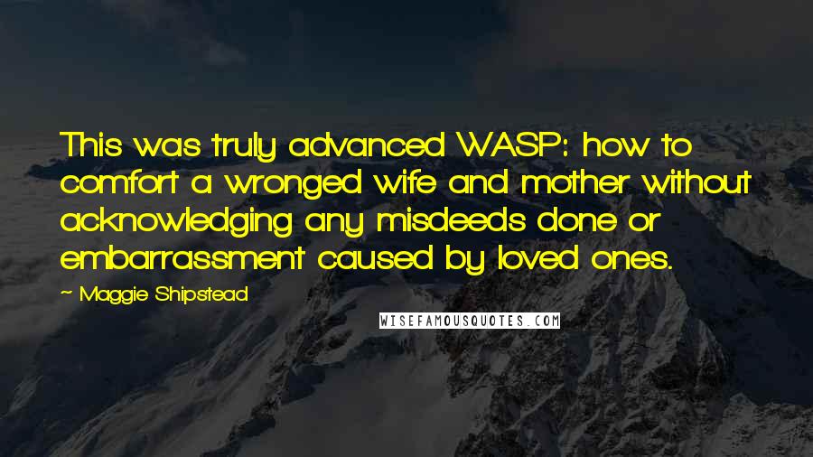 Maggie Shipstead Quotes: This was truly advanced WASP: how to comfort a wronged wife and mother without acknowledging any misdeeds done or embarrassment caused by loved ones.