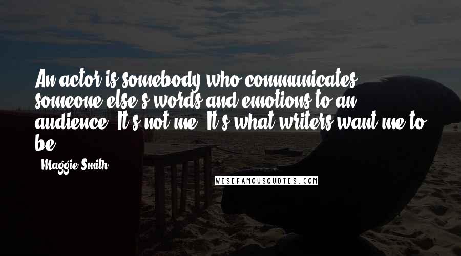 Maggie Smith Quotes: An actor is somebody who communicates someone else's words and emotions to an audience. It's not me. It's what writers want me to be.