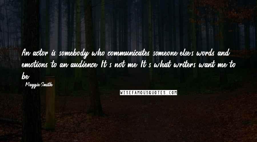 Maggie Smith Quotes: An actor is somebody who communicates someone else's words and emotions to an audience. It's not me. It's what writers want me to be.