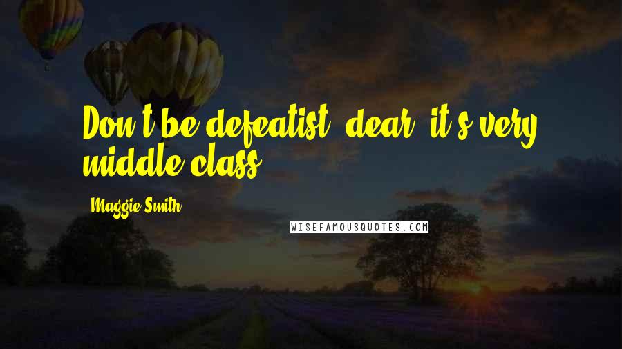 Maggie Smith Quotes: Don't be defeatist, dear, it's very middle class.