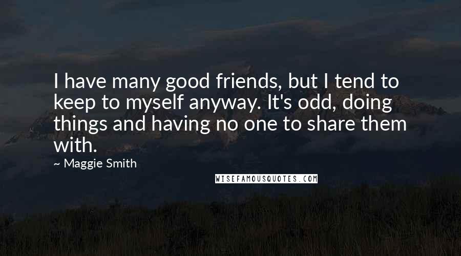 Maggie Smith Quotes: I have many good friends, but I tend to keep to myself anyway. It's odd, doing things and having no one to share them with.