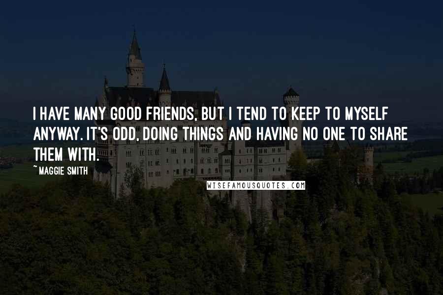 Maggie Smith Quotes: I have many good friends, but I tend to keep to myself anyway. It's odd, doing things and having no one to share them with.
