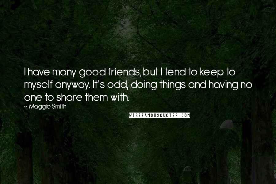 Maggie Smith Quotes: I have many good friends, but I tend to keep to myself anyway. It's odd, doing things and having no one to share them with.