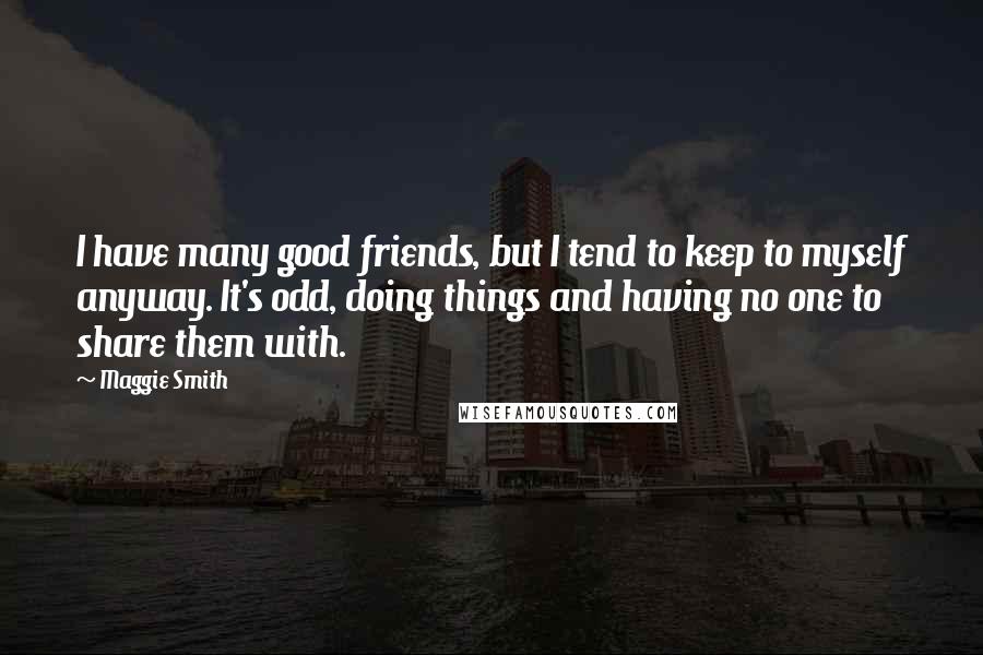 Maggie Smith Quotes: I have many good friends, but I tend to keep to myself anyway. It's odd, doing things and having no one to share them with.