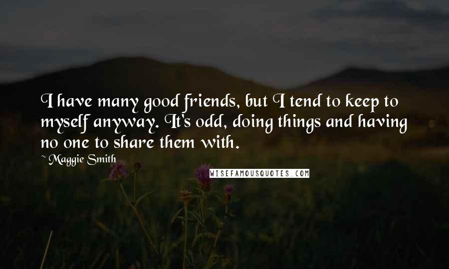 Maggie Smith Quotes: I have many good friends, but I tend to keep to myself anyway. It's odd, doing things and having no one to share them with.