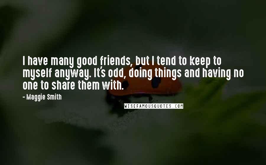 Maggie Smith Quotes: I have many good friends, but I tend to keep to myself anyway. It's odd, doing things and having no one to share them with.