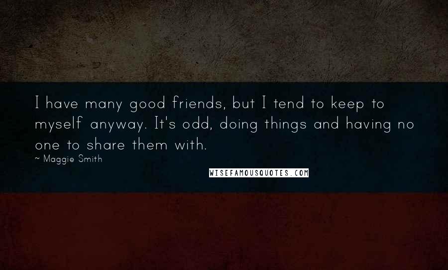 Maggie Smith Quotes: I have many good friends, but I tend to keep to myself anyway. It's odd, doing things and having no one to share them with.