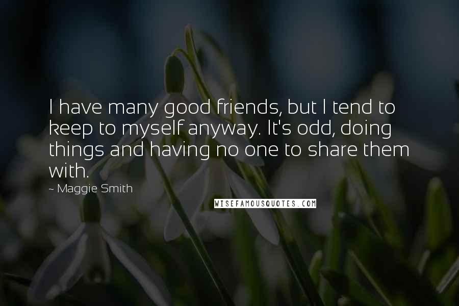 Maggie Smith Quotes: I have many good friends, but I tend to keep to myself anyway. It's odd, doing things and having no one to share them with.