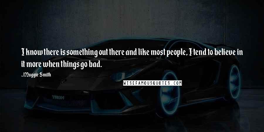 Maggie Smith Quotes: I know there is something out there and like most people, I tend to believe in it more when things go bad.