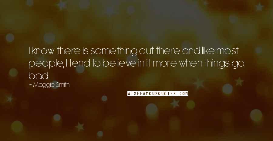 Maggie Smith Quotes: I know there is something out there and like most people, I tend to believe in it more when things go bad.