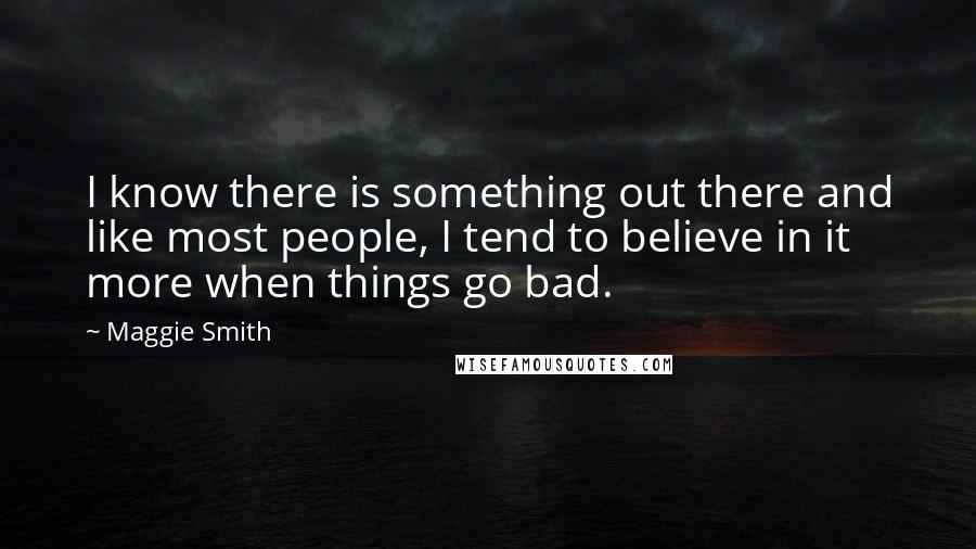 Maggie Smith Quotes: I know there is something out there and like most people, I tend to believe in it more when things go bad.