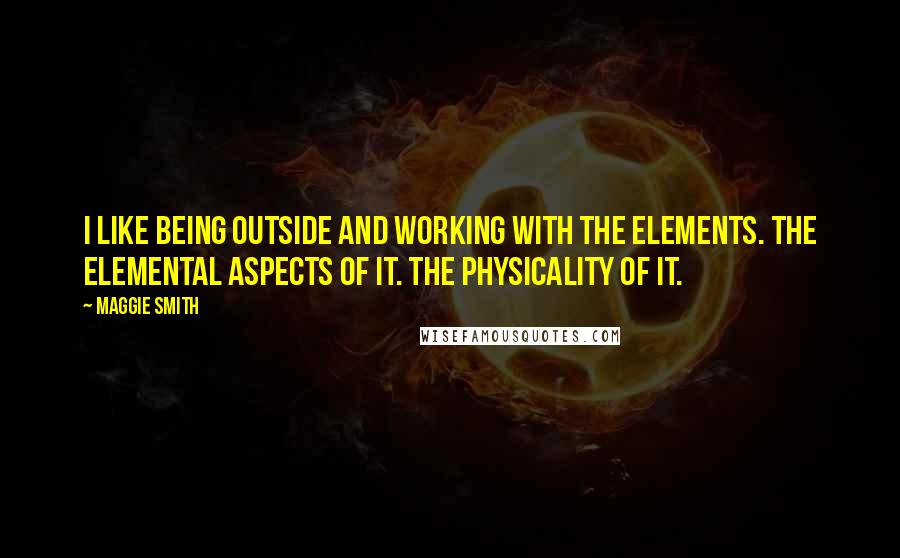 Maggie Smith Quotes: I like being outside and working with the elements. The elemental aspects of it. The physicality of it.