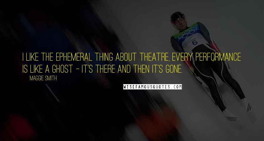 Maggie Smith Quotes: I like the ephemeral thing about theatre, every performance is like a ghost - it's there and then it's gone.