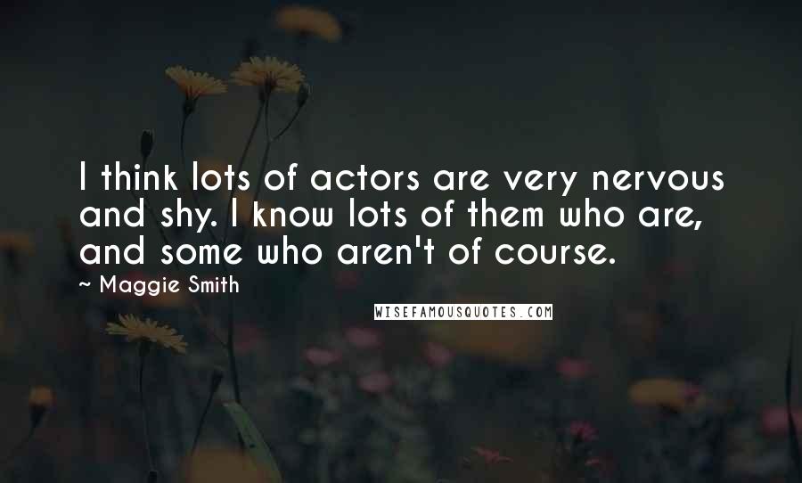 Maggie Smith Quotes: I think lots of actors are very nervous and shy. I know lots of them who are, and some who aren't of course.