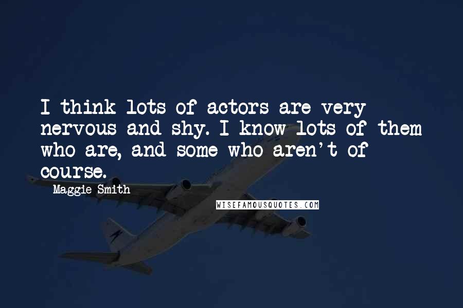 Maggie Smith Quotes: I think lots of actors are very nervous and shy. I know lots of them who are, and some who aren't of course.