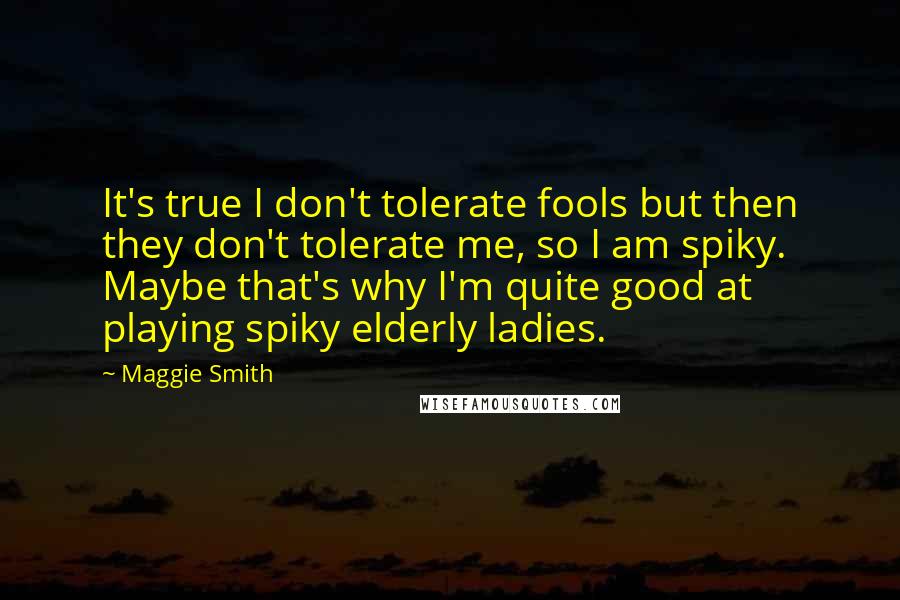 Maggie Smith Quotes: It's true I don't tolerate fools but then they don't tolerate me, so I am spiky. Maybe that's why I'm quite good at playing spiky elderly ladies.