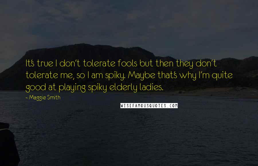 Maggie Smith Quotes: It's true I don't tolerate fools but then they don't tolerate me, so I am spiky. Maybe that's why I'm quite good at playing spiky elderly ladies.