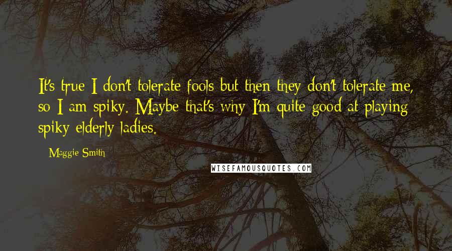 Maggie Smith Quotes: It's true I don't tolerate fools but then they don't tolerate me, so I am spiky. Maybe that's why I'm quite good at playing spiky elderly ladies.