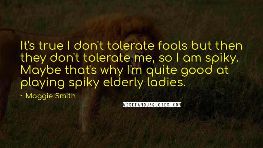 Maggie Smith Quotes: It's true I don't tolerate fools but then they don't tolerate me, so I am spiky. Maybe that's why I'm quite good at playing spiky elderly ladies.