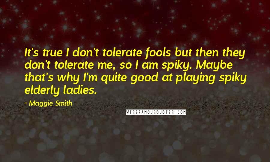 Maggie Smith Quotes: It's true I don't tolerate fools but then they don't tolerate me, so I am spiky. Maybe that's why I'm quite good at playing spiky elderly ladies.