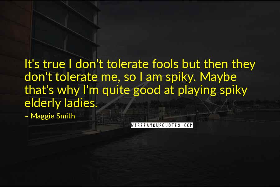 Maggie Smith Quotes: It's true I don't tolerate fools but then they don't tolerate me, so I am spiky. Maybe that's why I'm quite good at playing spiky elderly ladies.