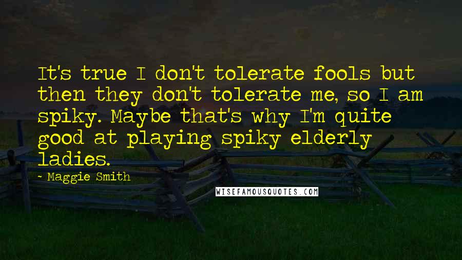 Maggie Smith Quotes: It's true I don't tolerate fools but then they don't tolerate me, so I am spiky. Maybe that's why I'm quite good at playing spiky elderly ladies.
