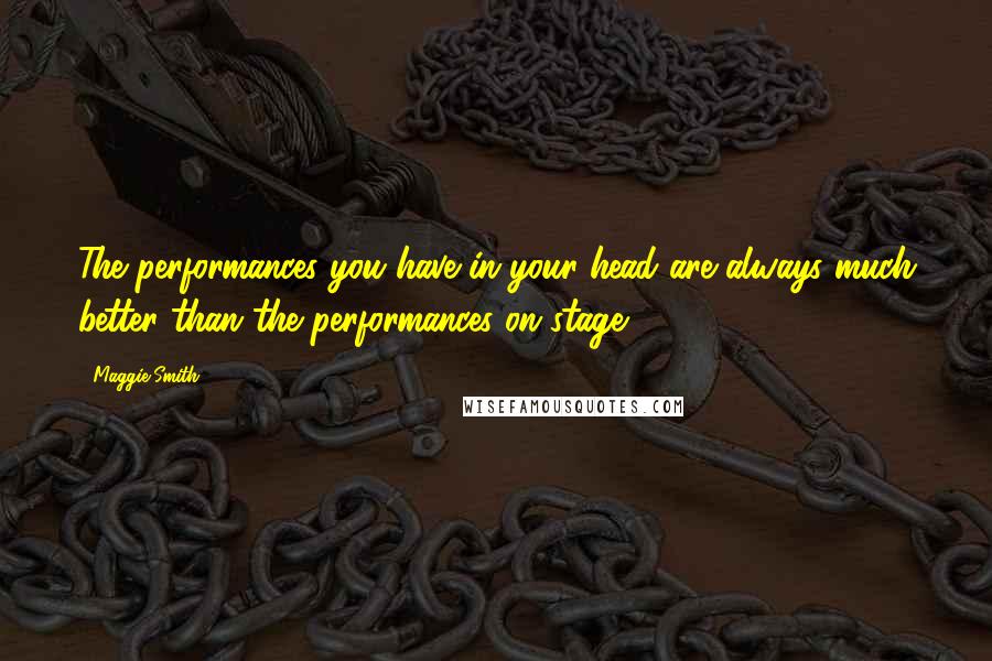 Maggie Smith Quotes: The performances you have in your head are always much better than the performances on stage.