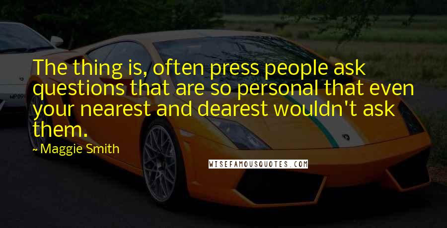 Maggie Smith Quotes: The thing is, often press people ask questions that are so personal that even your nearest and dearest wouldn't ask them.