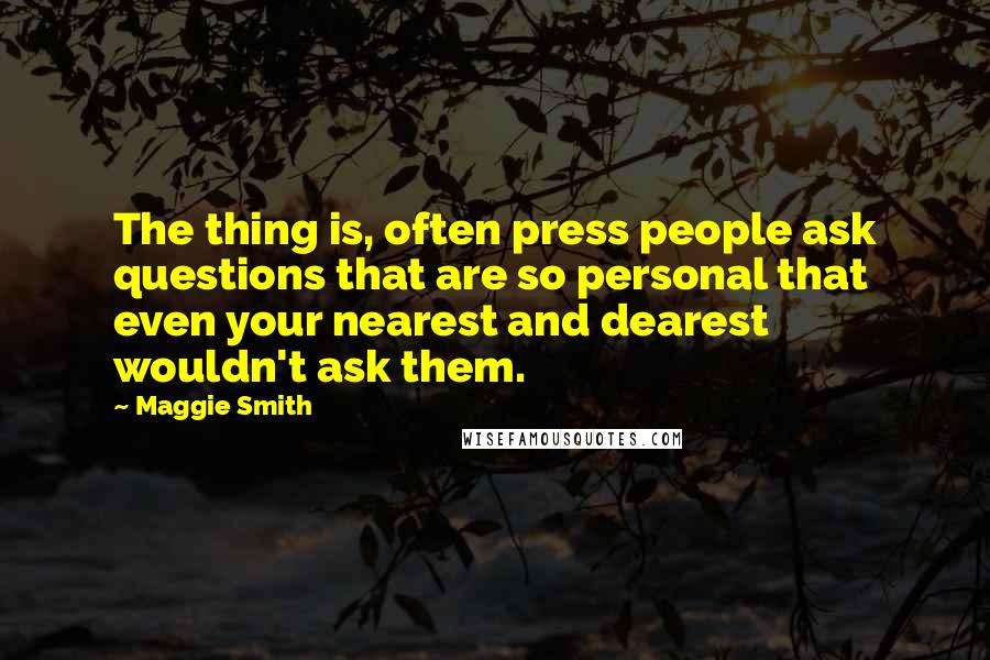 Maggie Smith Quotes: The thing is, often press people ask questions that are so personal that even your nearest and dearest wouldn't ask them.