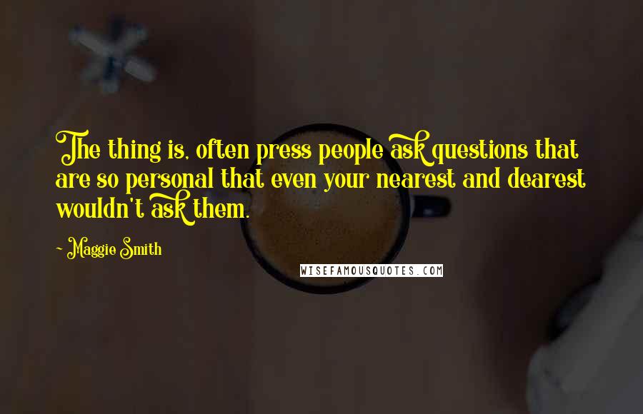 Maggie Smith Quotes: The thing is, often press people ask questions that are so personal that even your nearest and dearest wouldn't ask them.