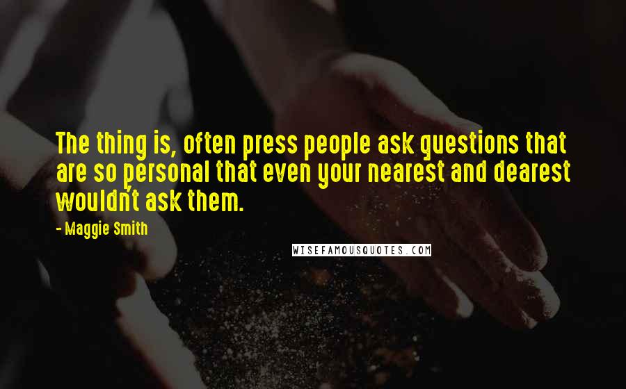 Maggie Smith Quotes: The thing is, often press people ask questions that are so personal that even your nearest and dearest wouldn't ask them.