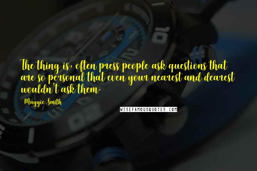 Maggie Smith Quotes: The thing is, often press people ask questions that are so personal that even your nearest and dearest wouldn't ask them.