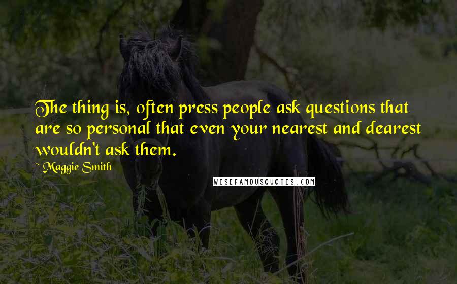 Maggie Smith Quotes: The thing is, often press people ask questions that are so personal that even your nearest and dearest wouldn't ask them.