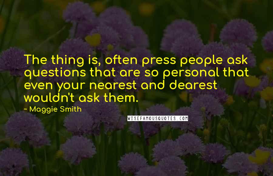 Maggie Smith Quotes: The thing is, often press people ask questions that are so personal that even your nearest and dearest wouldn't ask them.