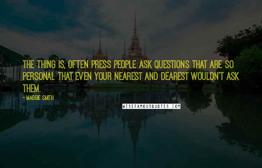 Maggie Smith Quotes: The thing is, often press people ask questions that are so personal that even your nearest and dearest wouldn't ask them.